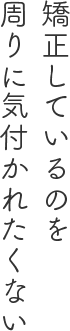 矯正しているのを周りに気付かれたくない